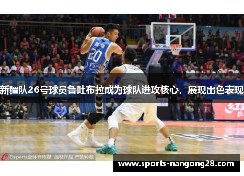 新疆队26号球员鲁吐布拉成为球队进攻核心，展现出色表现